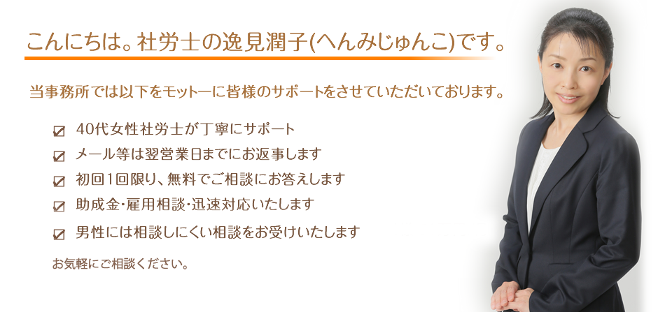 40代 社労士が丁寧にサポート
メール等は翌営業日までにお返事します
初回1回限り、無料でご相談にお答えします
助成金・雇用相談・迅速対応いたします
男性には相談しにくい相談をお受けいたします